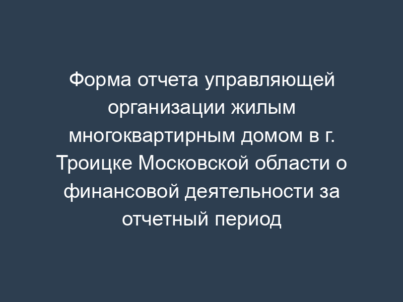 Форма отчета управляющей организации жилым многоквартирным домом в г. Троицке Московской области о финансовой деятельности за отчетный период