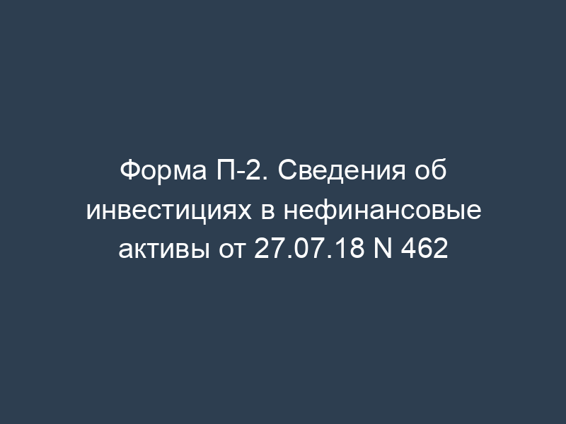 Форма П-2. Сведения об инвестициях в нефинансовые активы от 27.07.18 N 462