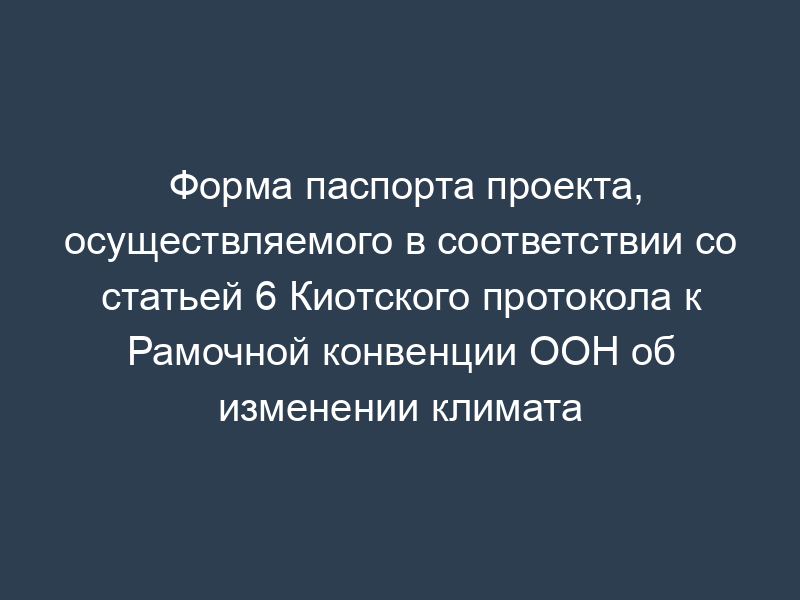 Форма паспорта проекта, осуществляемого в соответствии со статьей 6 Киотского протокола к Рамочной конвенции ООН об изменении климата