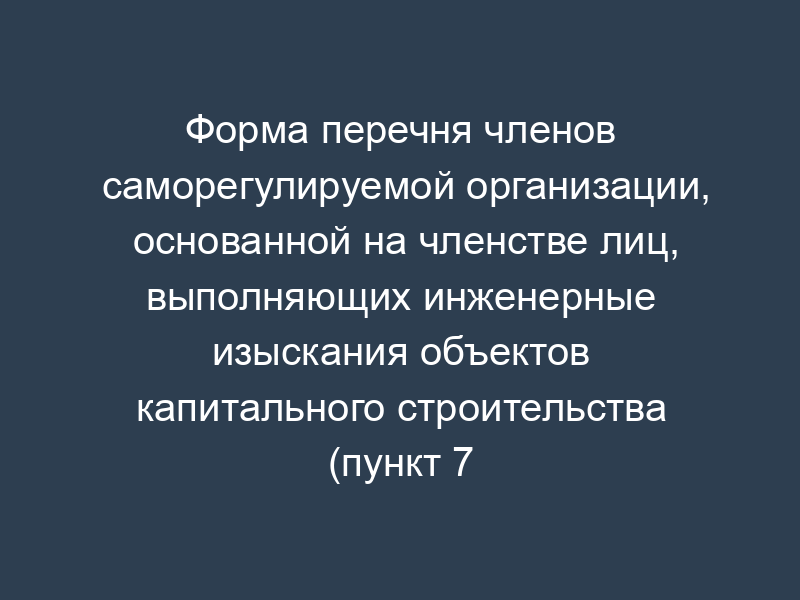 Форма перечня членов саморегулируемой организации, основанной на членстве лиц, выполняющих инженерные изыскания объектов капитального строительства (пункт 7 государственного реестра)