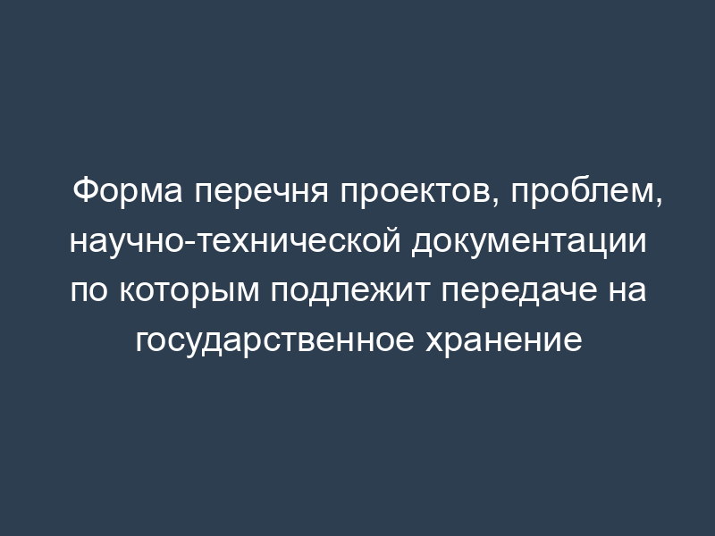 Форма перечня проектов, проблем, научно-технической документации по которым подлежит передаче на государственное хранение