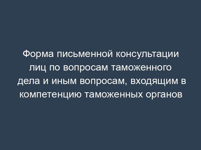 Форма письменной консультации лиц по вопросам таможенного дела и иным вопросам, входящим в компетенцию таможенных органов