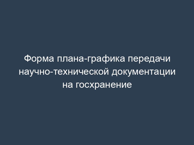 Форма плана-графика передачи научно-технической документации на госхранение