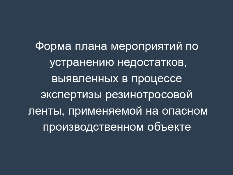 Форма плана мероприятий по устранению недостатков, выявленных в процессе экспертизы резинотросовой ленты, применяемой на опасном производственном объекте