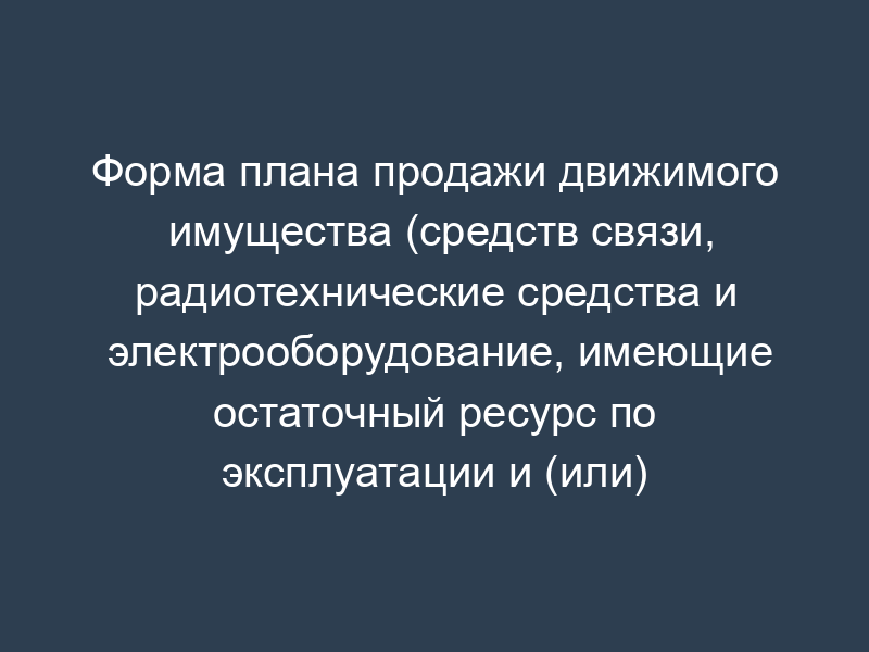 Форма плана продажи движимого имущества (средств связи, радиотехнические средства и электрооборудование, имеющие остаточный ресурс по эксплуатации и (или) календарному сроку до списания и очередного ремонта) ГФС России