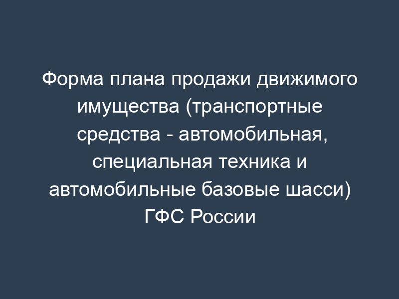 Форма плана продажи движимого имущества (транспортные средства - автомобильная, специальная техника и автомобильные базовые шасси) ГФС России