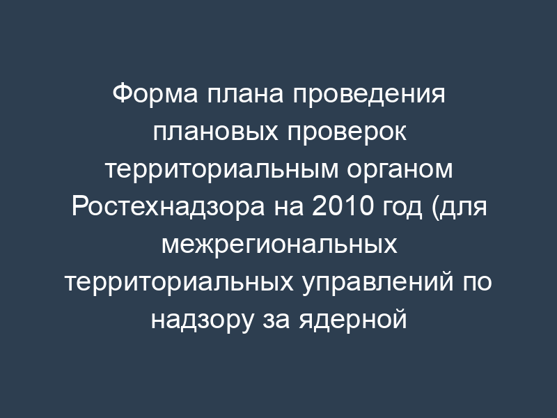 Форма плана проведения плановых проверок территориальным органом Ростехнадзора на 2010 год (для межрегиональных территориальных управлений по надзору за ядерной и радиационной безопасностью)
