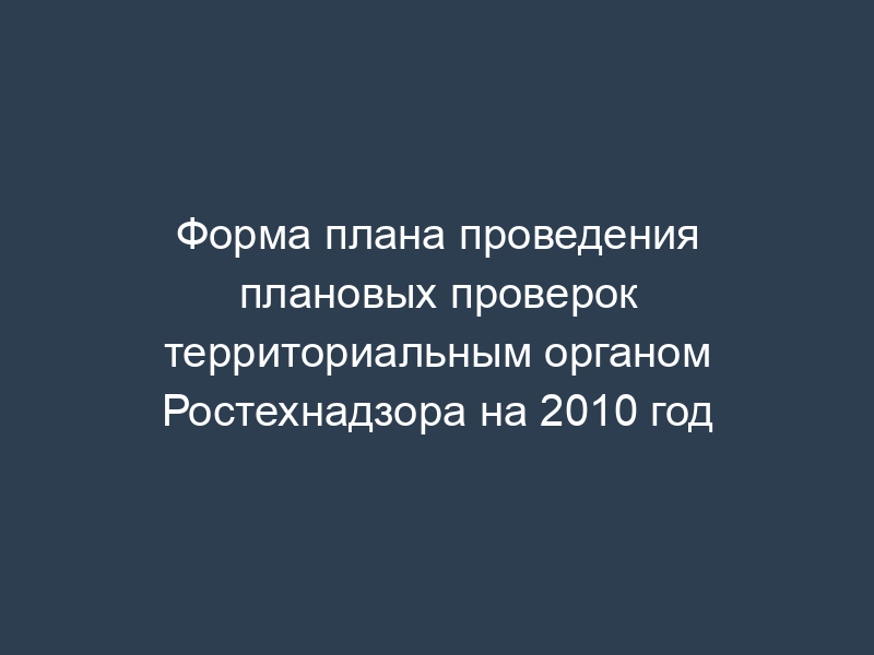 Форма плана проведения плановых проверок территориальным органом Ростехнадзора на 2010 год