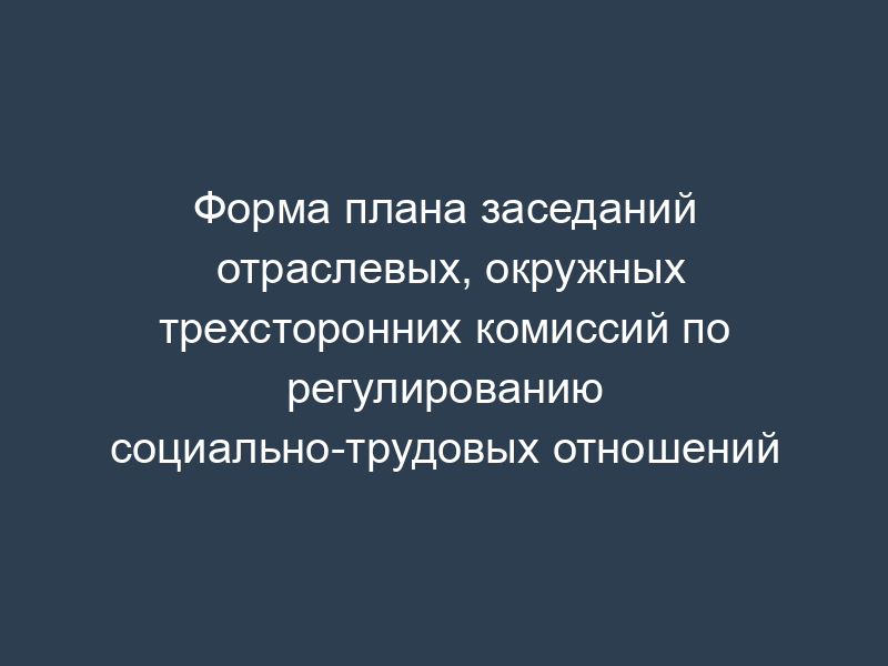 Форма плана заседаний отраслевых, окружных трехсторонних комиссий по регулированию социально-трудовых отношений