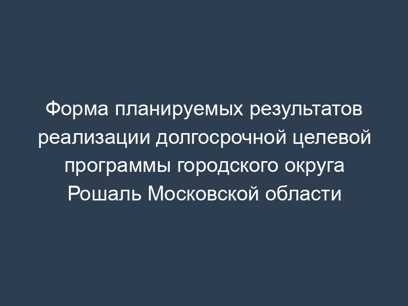 Форма планируемых результатов реализации долгосрочной целевой программы городского округа Рошаль Московской области