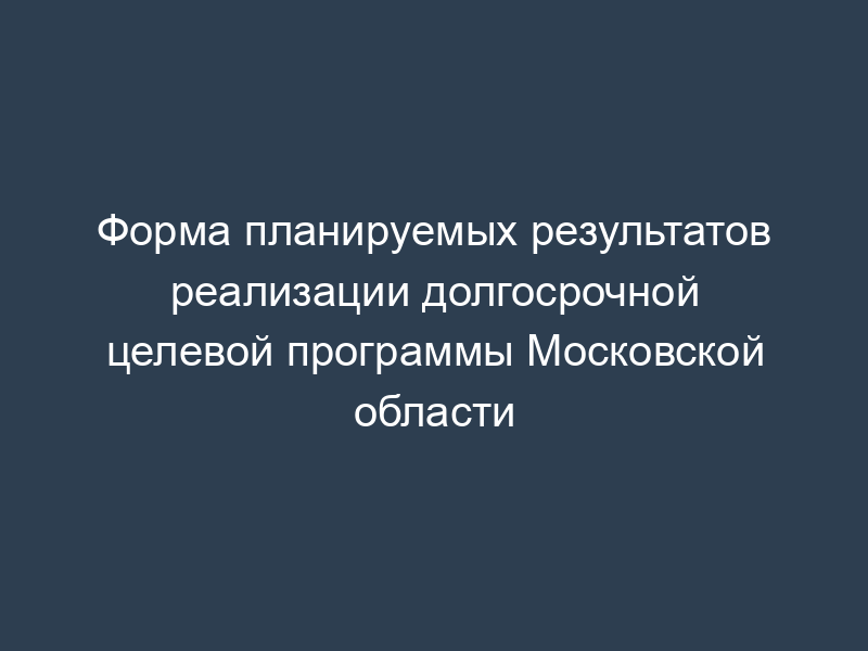 Форма планируемых результатов реализации долгосрочной целевой программы Московской области