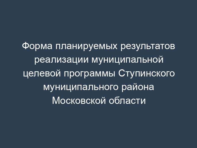 Форма планируемых результатов реализации муниципальной целевой программы Ступинского муниципального района Московской области