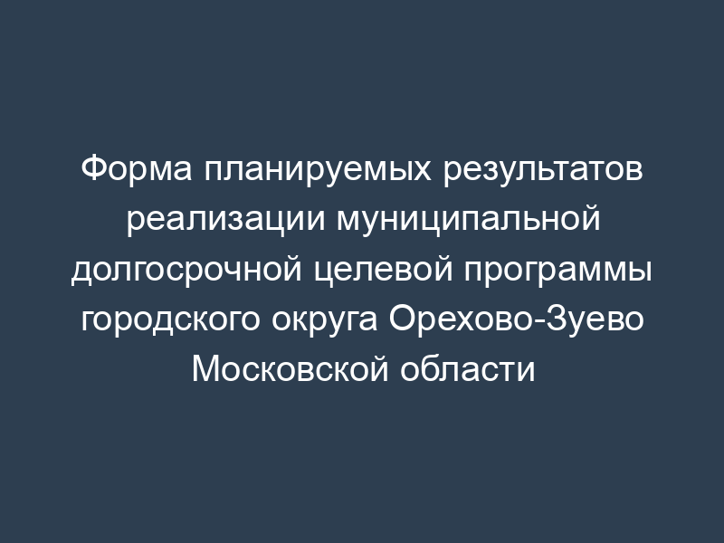 Форма планируемых результатов реализации муниципальной долгосрочной целевой программы городского округа Орехово-Зуево Московской области