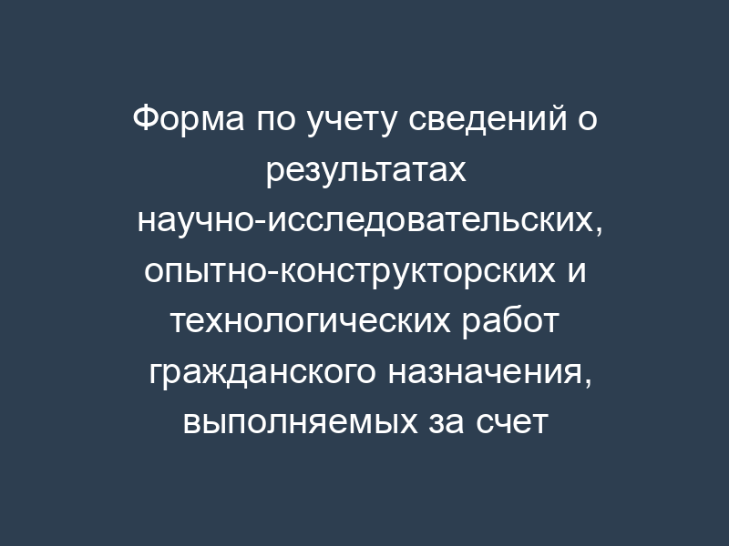 Форма по учету сведений о результатах научно-исследовательских, опытно-конструкторских и технологических работ гражданского назначения, выполняемых за счет средств федерального бюджета