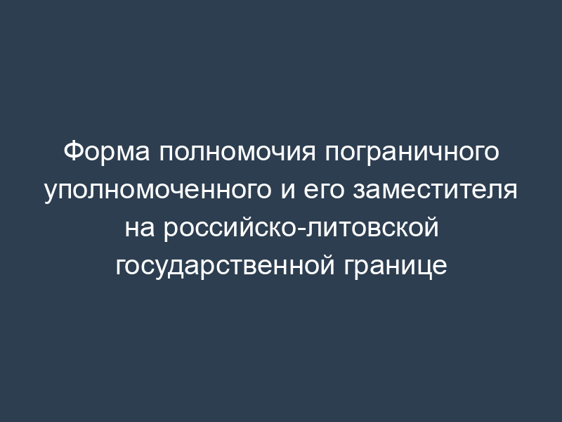 Форма полномочия пограничного уполномоченного и его заместителя на российско-литовской государственной границе