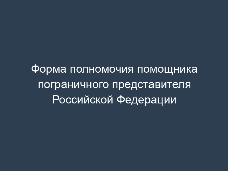 Форма полномочия помощника пограничного представителя Российской Федерации