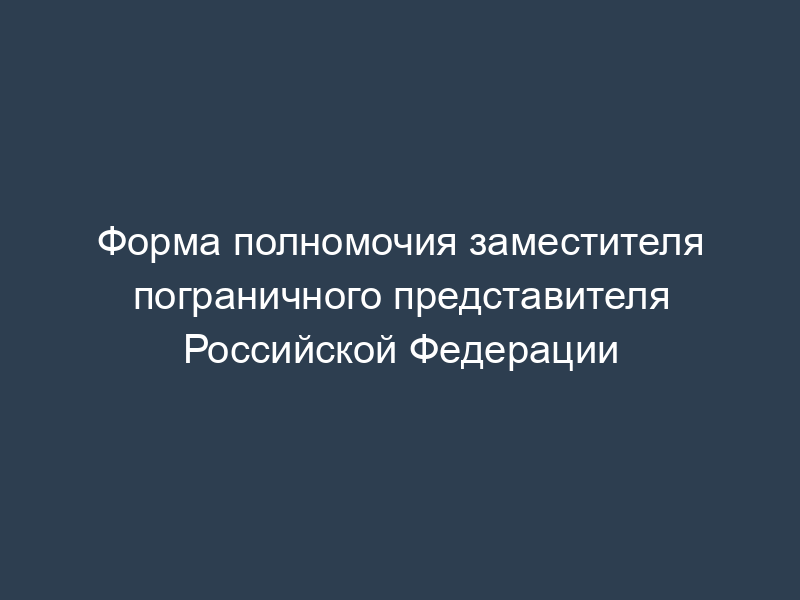 Форма полномочия заместителя пограничного представителя Российской Федерации
