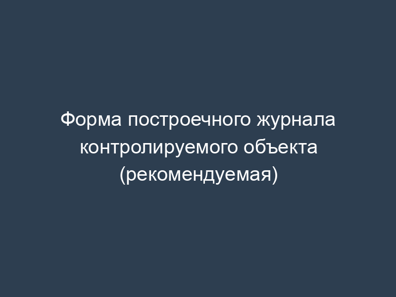 Форма построечного журнала контролируемого объекта (рекомендуемая)