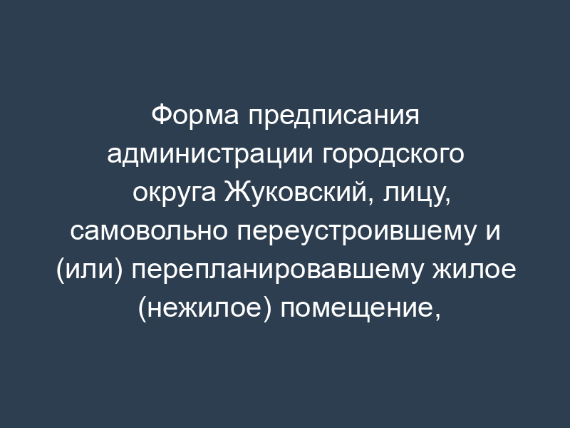 Форма предписания администрации городского округа Жуковский, лицу, самовольно переустроившему и (или) перепланировавшему жилое (нежилое) помещение, расположенное на территории городского округа Жуковский Московской области