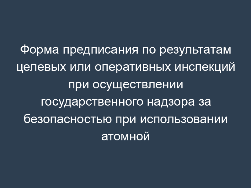 Форма предписания по результатам целевых или оперативных инспекций при осуществлении государственного надзора за безопасностью при использовании атомной энергии