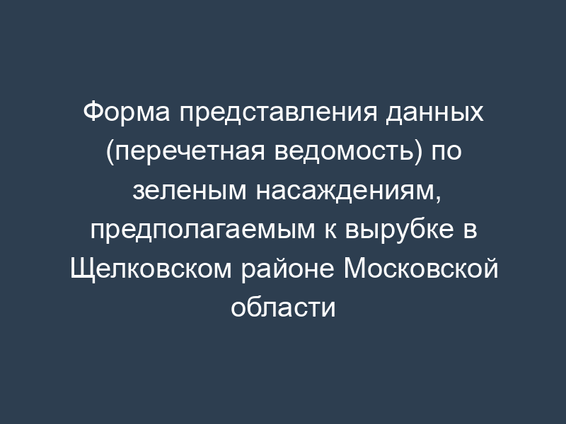 Форма представления данных (перечетная ведомость) по зеленым насаждениям, предполагаемым к вырубке в Щелковском районе Московской области