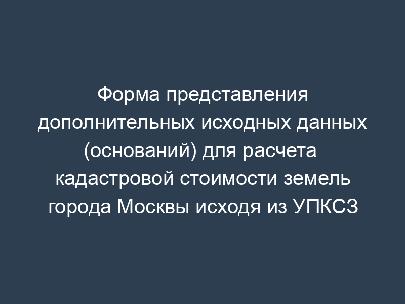 Форма представления дополнительных исходных данных (оснований) для расчета  кадастровой стоимости земель города Москвы исходя из УПКСЗ