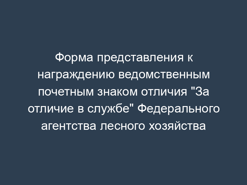 Форма представления к награждению ведомственным почетным знаком отличия "За отличие в службе" Федерального агентства лесного хозяйства