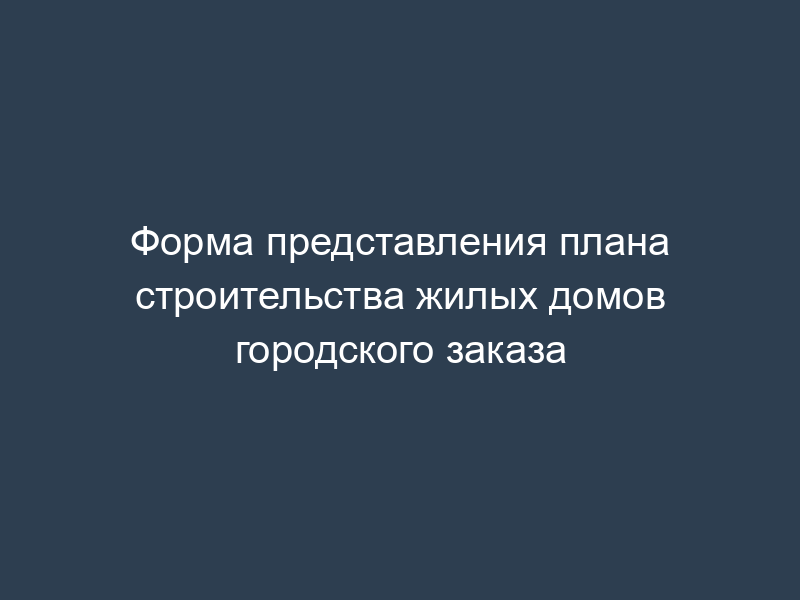 Форма представления плана строительства жилых домов городского заказа