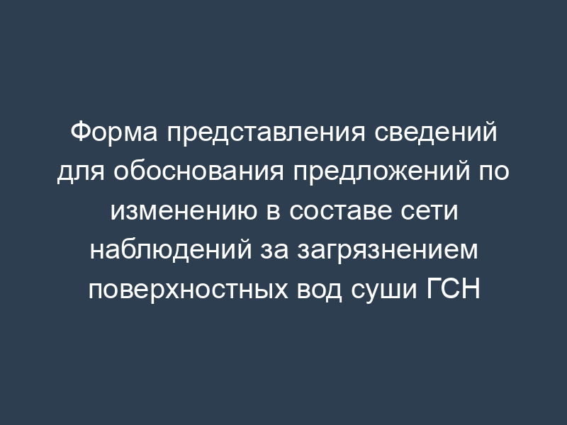 Форма представления сведений для обоснования предложений по изменению в составе сети наблюдений за загрязнением поверхностных вод суши ГСН
