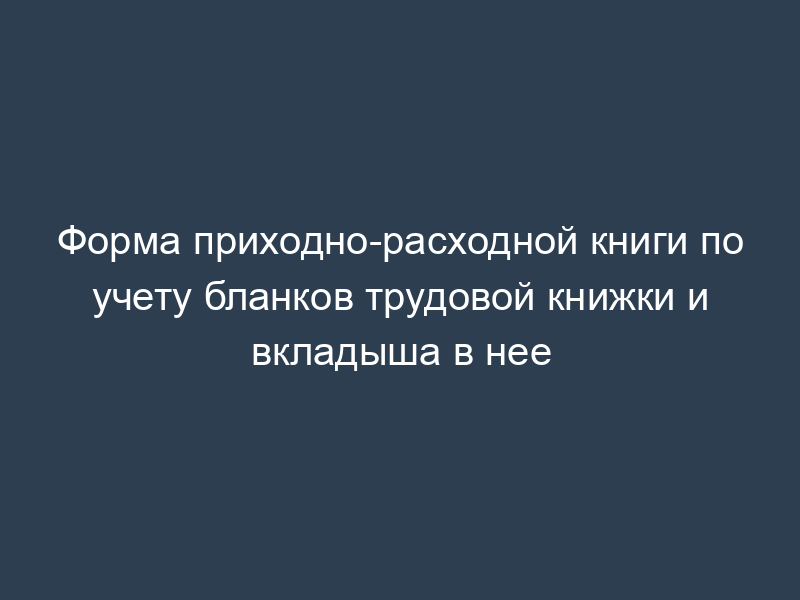Форма приходно-расходной книги по учету бланков трудовой книжки и вкладыша в нее