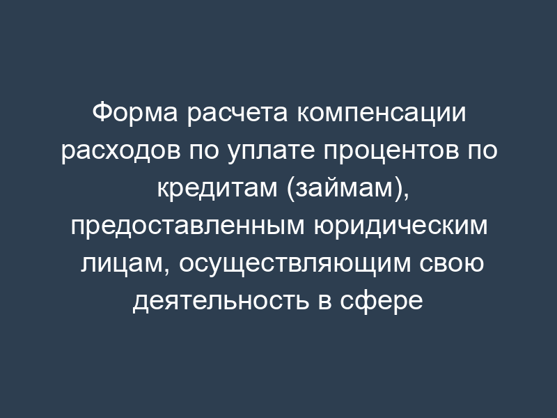 Форма расчета компенсации расходов по уплате процентов по кредитам (займам), предоставленным юридическим лицам, осуществляющим свою деятельность в сфере предоставления денежных ссуд под залог недвижимого имущества, финансового посредничества, исследования конъюнктуры рынка