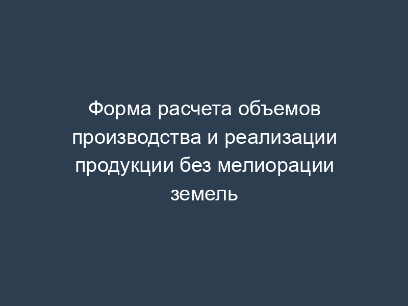 Форма расчета объемов производства и реализации продукции без мелиорации земель