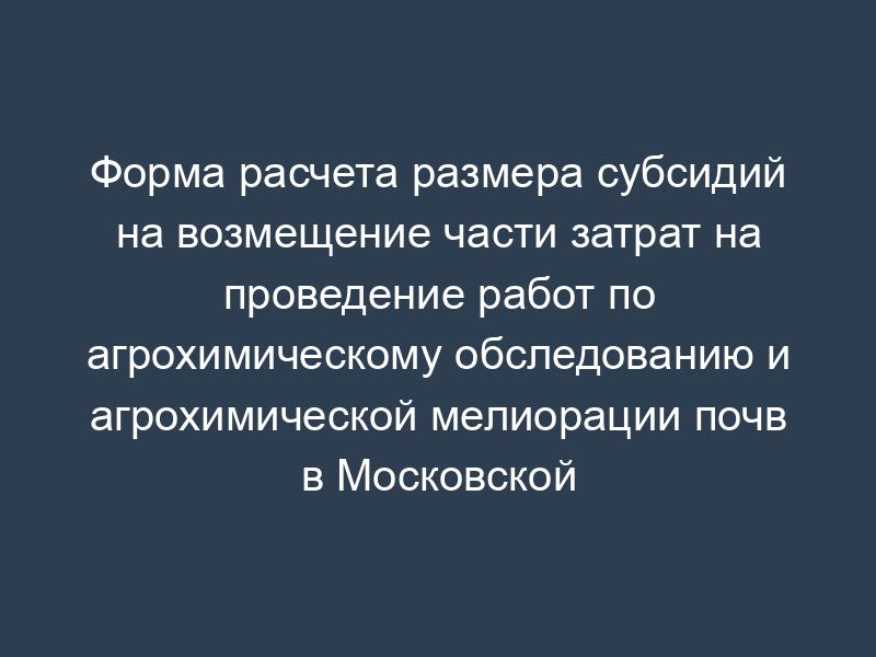 Форма расчета размера субсидий на возмещение части затрат на проведение работ по агрохимическому обследованию и агрохимической мелиорации почв в Московской области