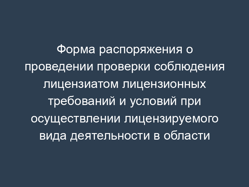 Форма распоряжения о проведении проверки соблюдения лицензиатом лицензионных требований и условий при осуществлении лицензируемого вида деятельности в области пожарной безопасности