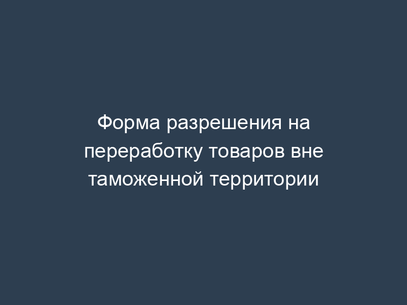 Форма разрешения на переработку товаров вне таможенной территории