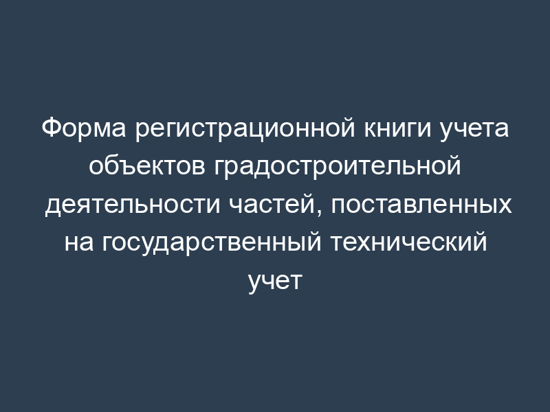 Форма регистрационной книги учета объектов градостроительной деятельности частей, поставленных на государственный технический учет
