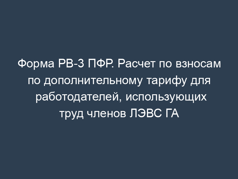 Форма РВ-3 ПФР. Расчет по взносам по дополнительному тарифу для работодателей, использующих труд членов ЛЭВС ГА