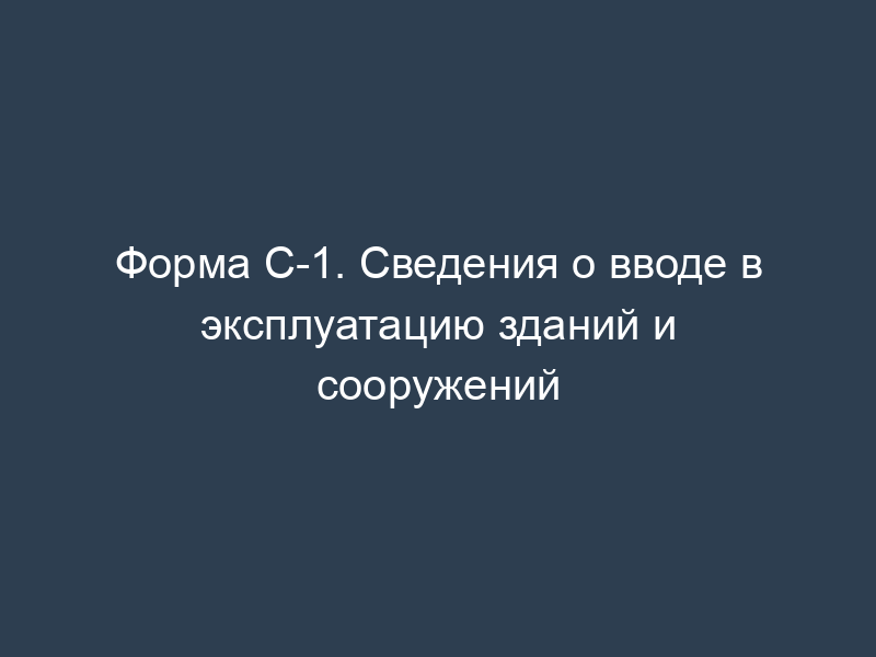 Форма С-1. Сведения о вводе в эксплуатацию зданий и сооружений
