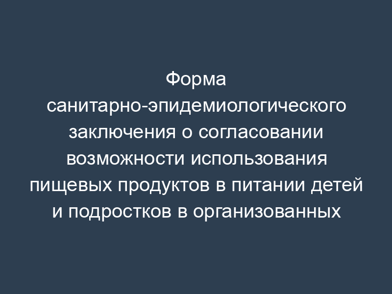 Форма санитарно-эпидемиологического заключения о согласовании возможности использования пищевых продуктов в питании детей и подростков в организованных коллективах