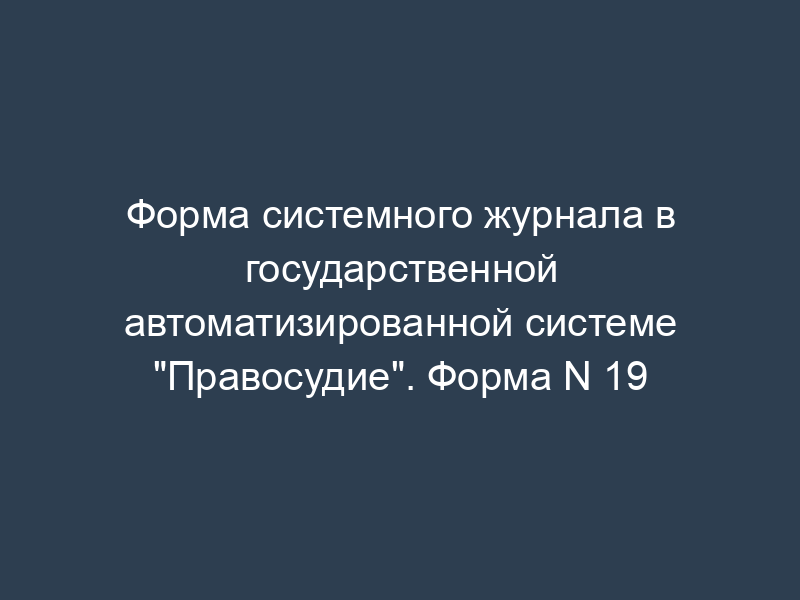 Форма системного журнала в государственной автоматизированной системе "Правосудие". Форма N 19