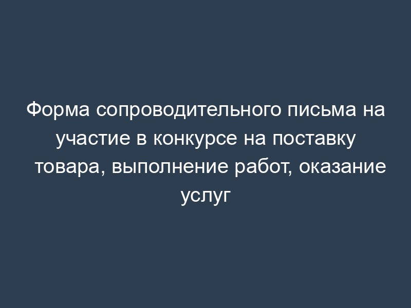 Форма сопроводительного письма на участие в конкурсе на поставку товара, выполнение работ, оказание услуг