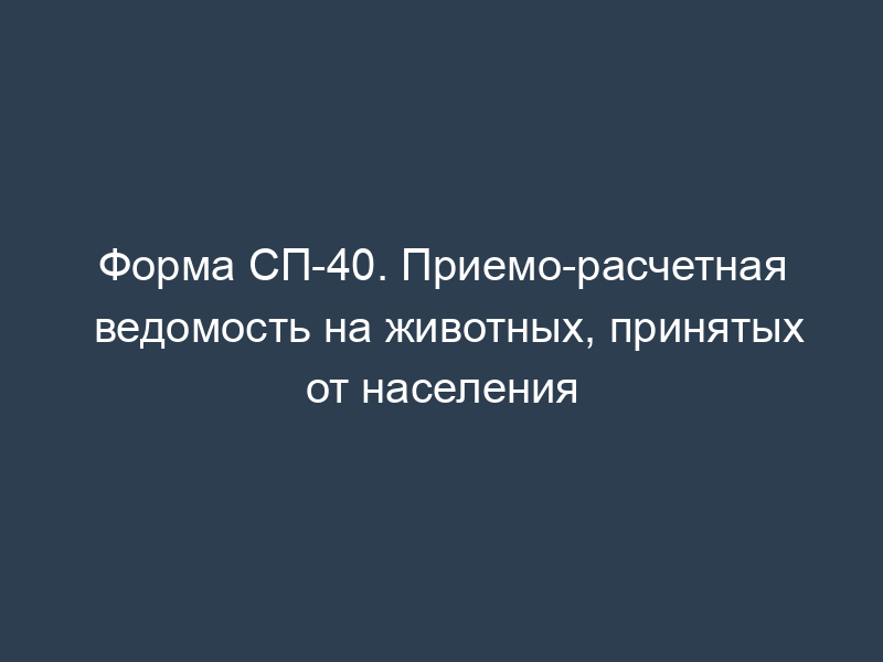 Форма СП-40. Приемо-расчетная ведомость на животных, принятых от населения