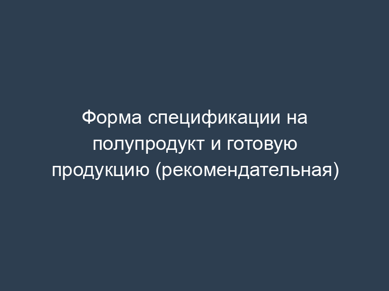 Форма спецификации на полупродукт и готовую продукцию (рекомендательная)