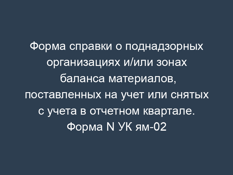 Форма справки о поднадзорных организациях и/или зонах баланса материалов, поставленных на учет или снятых с учета в отчетном квартале. Форма N УК ям-02