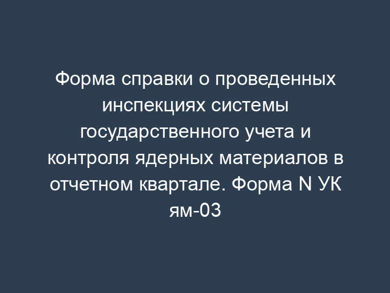 Форма справки о проведенных инспекциях системы государственного учета и контроля ядерных материалов в отчетном квартале. Форма N УК ям-03