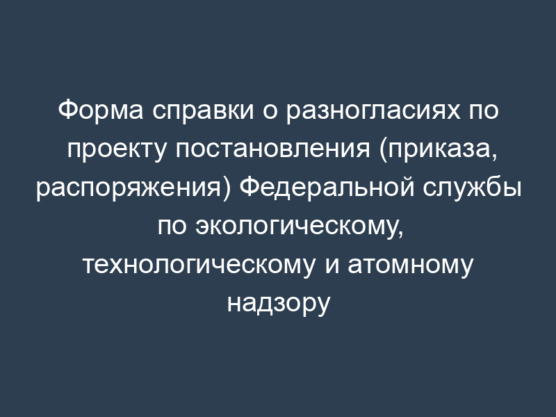Форма справки о разногласиях по проекту постановления (приказа, распоряжения) Федеральной службы по экологическому, технологическому и атомному надзору