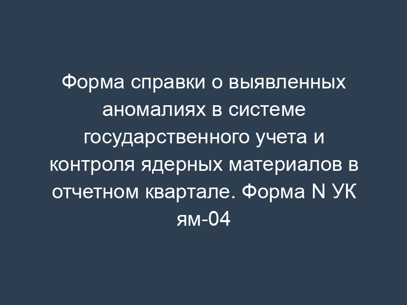 Форма справки о выявленных аномалиях в системе государственного учета и контроля ядерных материалов в отчетном квартале. Форма N УК ям-04