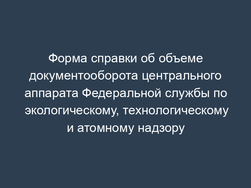 Форма справки об объеме документооборота центрального аппарата Федеральной службы по экологическому, технологическому и атомному надзору