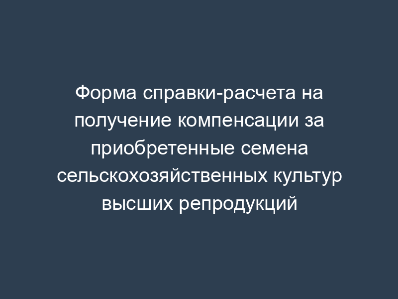 Форма справки-расчета на получение компенсации за приобретенные семена сельскохозяйственных культур высших репродукций