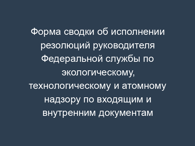 Форма сводки об исполнении резолюций руководителя Федеральной службы по экологическому, технологическому и атомному надзору по входящим и внутренним документам